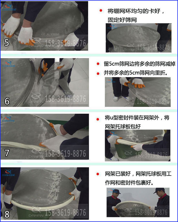 第五步：將旋振篩繃網(wǎng)環(huán)均勻的卡好固定好篩網(wǎng)第六步：留5cm篩網(wǎng)邊將多余的篩網(wǎng)減掉，并將多余的5cm篩網(wǎng)向里折第七步：將u型密封件裝在網(wǎng)架外，將網(wǎng)架托球板包好第八步：網(wǎng)架已裝好，網(wǎng)架托球板用工作網(wǎng)和密封件包裹好。